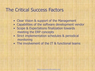 The Critical Success Factors
• Clear Vision & support of the Management
• Capabilities of the software development vendor
• Scope & Expectations finalization towards
meeting the ERP concepts
• Strict implementation schedules & periodical
monitoring
• The involvement of the IT & functional teams
https://www.erp-information.com
 