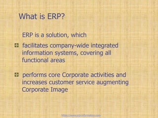 What is ERP?
facilitates company-wide integrated
information systems, covering all
functional areas
performs core Corporate activities and
increases customer service augmenting
Corporate Image
ERP is a solution, which
https://www.erp-information.com
 