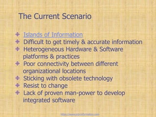 The Current Scenario
Islands of Information
Difficult to get timely & accurate information
Heterogeneous Hardware & Software
platforms & practices
Poor connectivity between different
organizational locations
Sticking with obsolete technology
Resist to change
Lack of proven man-power to develop
integrated software
https://www.erp-information.com
 
