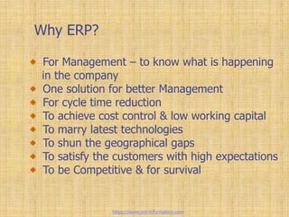Why ERP?
For Management – to know what is happening
in the company
One solution for better Management
For cycle time reduction
To achieve cost control & low working capital
To marry latest technologies
To shun the geographical gaps
To satisfy the customers with high expectations
To be Competitive & for survival
https://www.erp-information.com
 