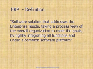 ERP - Definition
“Software solution that addresses the
Enterprise needs, taking a process view of
the overall organization to meet the goals,
by tightly integrating all functions and
under a common software platform”
https://www.erp-information.com
 