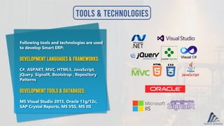 Tools & Technologies
Following tools and technologies are used
to develop Smart ERP:
Development Languages & Frameworks:
C#, ASP.NET, MVC, HTML5, JavaScript,
jQuery, SignalR, Bootstrap , Repository
Patterns
Development Tools & Databases:
MS Visual Studio 2015, Oracle 11g/12c,
SAP Crystal Reports, MS VSS, MS IIS
 