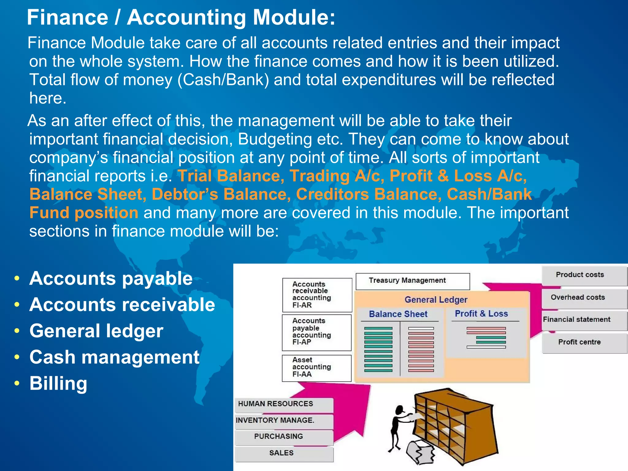 Finance / Accounting Module:
    Finance Module take care of all accounts related entries and their impact
    on the whole system. How the finance comes and how it is been utilized.
    Total flow of money (Cash/Bank) and total expenditures will be reflected
    here.
    As an after effect of this, the management will be able to take their
    important financial decision, Budgeting etc. They can come to know about
    company’s financial position at any point of time. All sorts of important
    financial reports i.e. Trial Balance, Trading A/c, Profit & Loss A/c,
    Balance Sheet, Debtor’s Balance, Creditors Balance, Cash/Bank
    Fund position and many more are covered in this module. The important
    sections in finance module will be:

•   Accounts payable
•   Accounts receivable
•   General ledger
•   Cash management
•   Billing
 