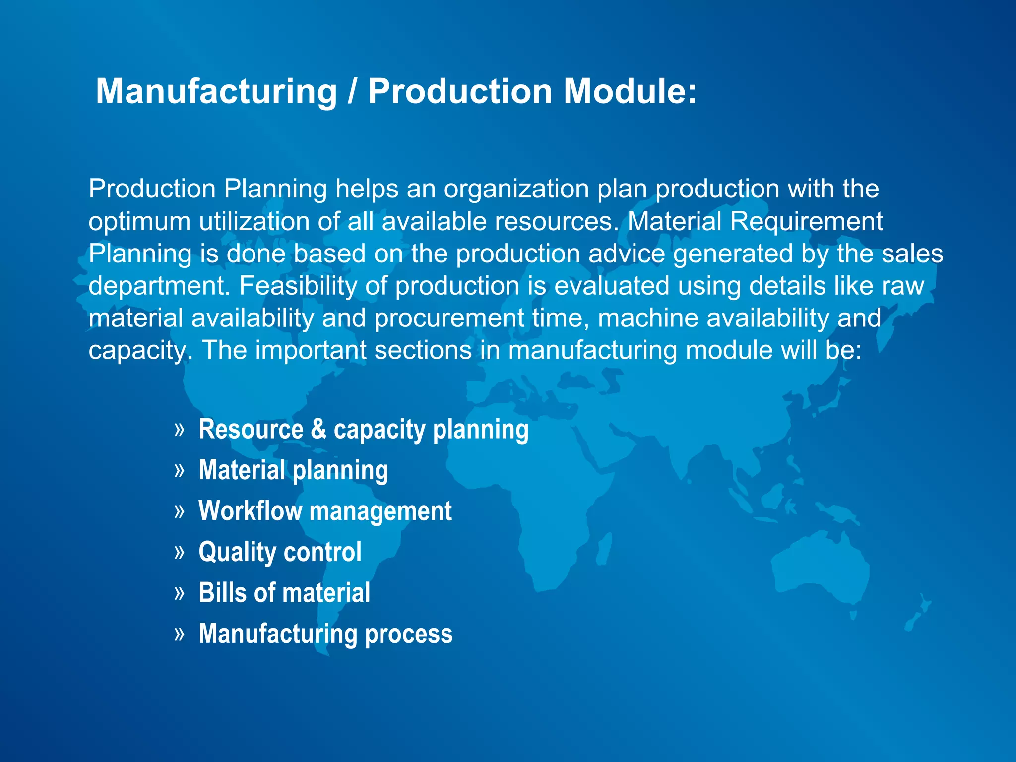 Manufacturing / Production Module:

Production Planning helps an organization plan production with the
optimum utilization of all available resources. Material Requirement
Planning is done based on the production advice generated by the sales
department. Feasibility of production is evaluated using details like raw
material availability and procurement time, machine availability and
capacity. The important sections in manufacturing module will be:

       »   Resource & capacity planning
       »   Material planning
       »   Workflow management
       »   Quality control
       »   Bills of material
       »   Manufacturing process
 