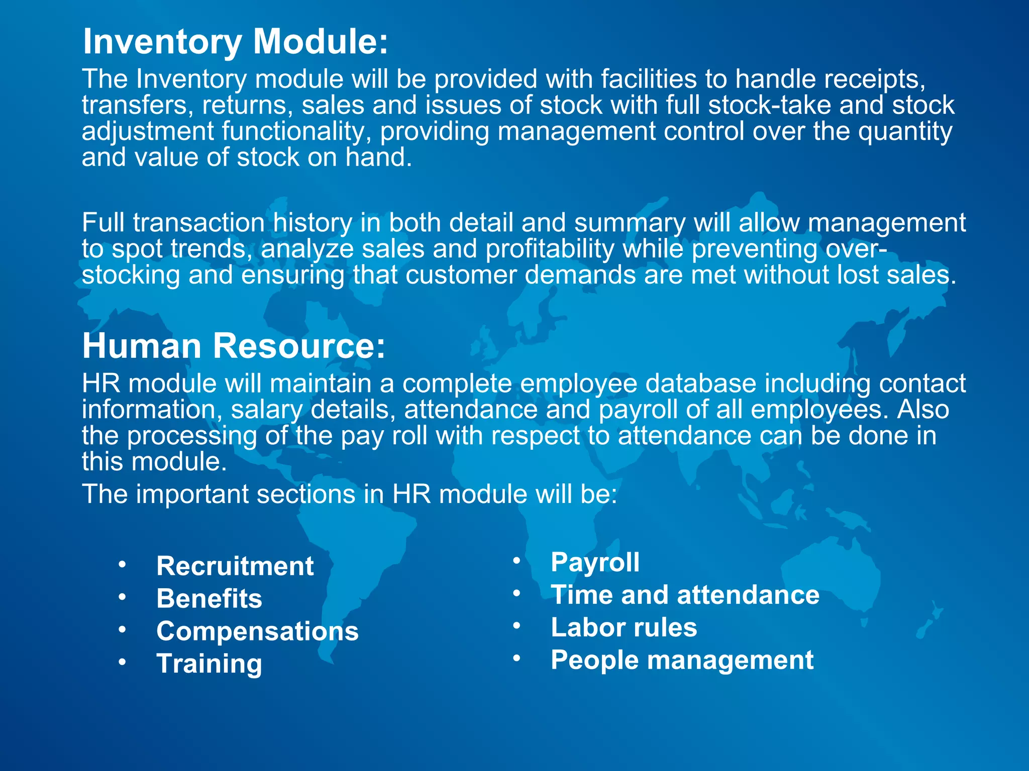 Inventory Module:
The Inventory module will be provided with facilities to handle receipts,
transfers, returns, sales and issues of stock with full stock-take and stock
adjustment functionality, providing management control over the quantity
and value of stock on hand.

Full transaction history in both detail and summary will allow management
to spot trends, analyze sales and profitability while preventing over-
stocking and ensuring that customer demands are met without lost sales.

Human Resource:
HR module will maintain a complete employee database including contact
information, salary details, attendance and payroll of all employees. Also
the processing of the pay roll with respect to attendance can be done in
this module.
The important sections in HR module will be:

   •   Recruitment                   •   Payroll
   •   Benefits                      •   Time and attendance
   •   Compensations                 •   Labor rules
   •   Training                      •   People management
 
