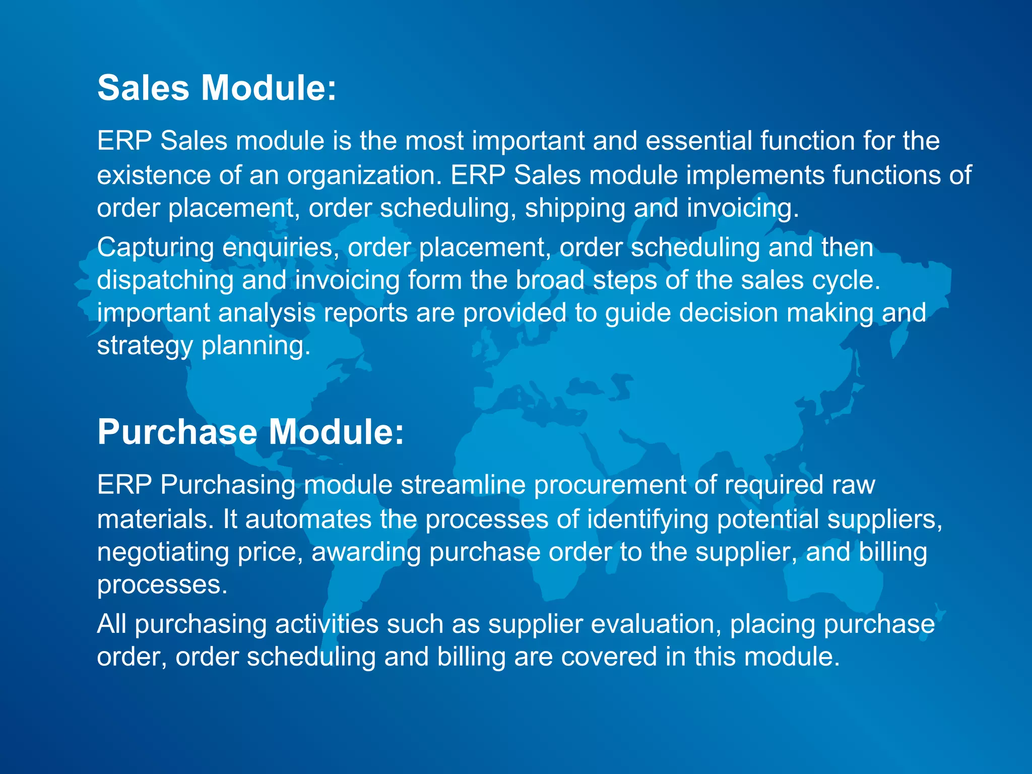 Sales Module:
ERP Sales module is the most important and essential function for the
existence of an organization. ERP Sales module implements functions of
order placement, order scheduling, shipping and invoicing.
Capturing enquiries, order placement, order scheduling and then
dispatching and invoicing form the broad steps of the sales cycle.
important analysis reports are provided to guide decision making and
strategy planning.


Purchase Module:
ERP Purchasing module streamline procurement of required raw
materials. It automates the processes of identifying potential suppliers,
negotiating price, awarding purchase order to the supplier, and billing
processes.
All purchasing activities such as supplier evaluation, placing purchase
order, order scheduling and billing are covered in this module.
 