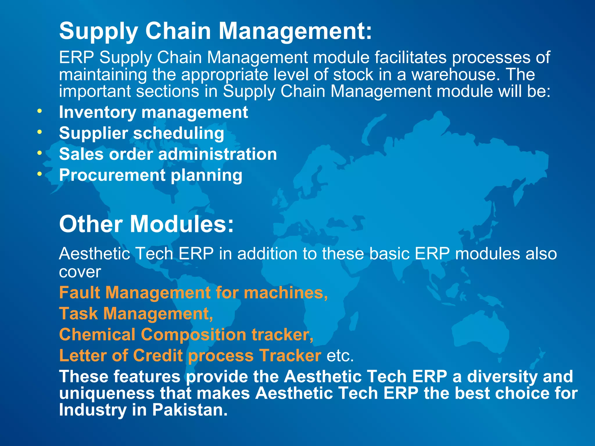 Supply Chain Management:
    ERP Supply Chain Management module facilitates processes of
    maintaining the appropriate level of stock in a warehouse. The
    important sections in Supply Chain Management module will be:
•   Inventory management
•   Supplier scheduling
•   Sales order administration
•   Procurement planning

    Other Modules:
    Aesthetic Tech ERP in addition to these basic ERP modules also
    cover
    Fault Management for machines,
    Task Management,
    Chemical Composition tracker,
    Letter of Credit process Tracker etc.
    These features provide the Aesthetic Tech ERP a diversity and
    uniqueness that makes Aesthetic Tech ERP the best choice for
    Industry in Pakistan.
 