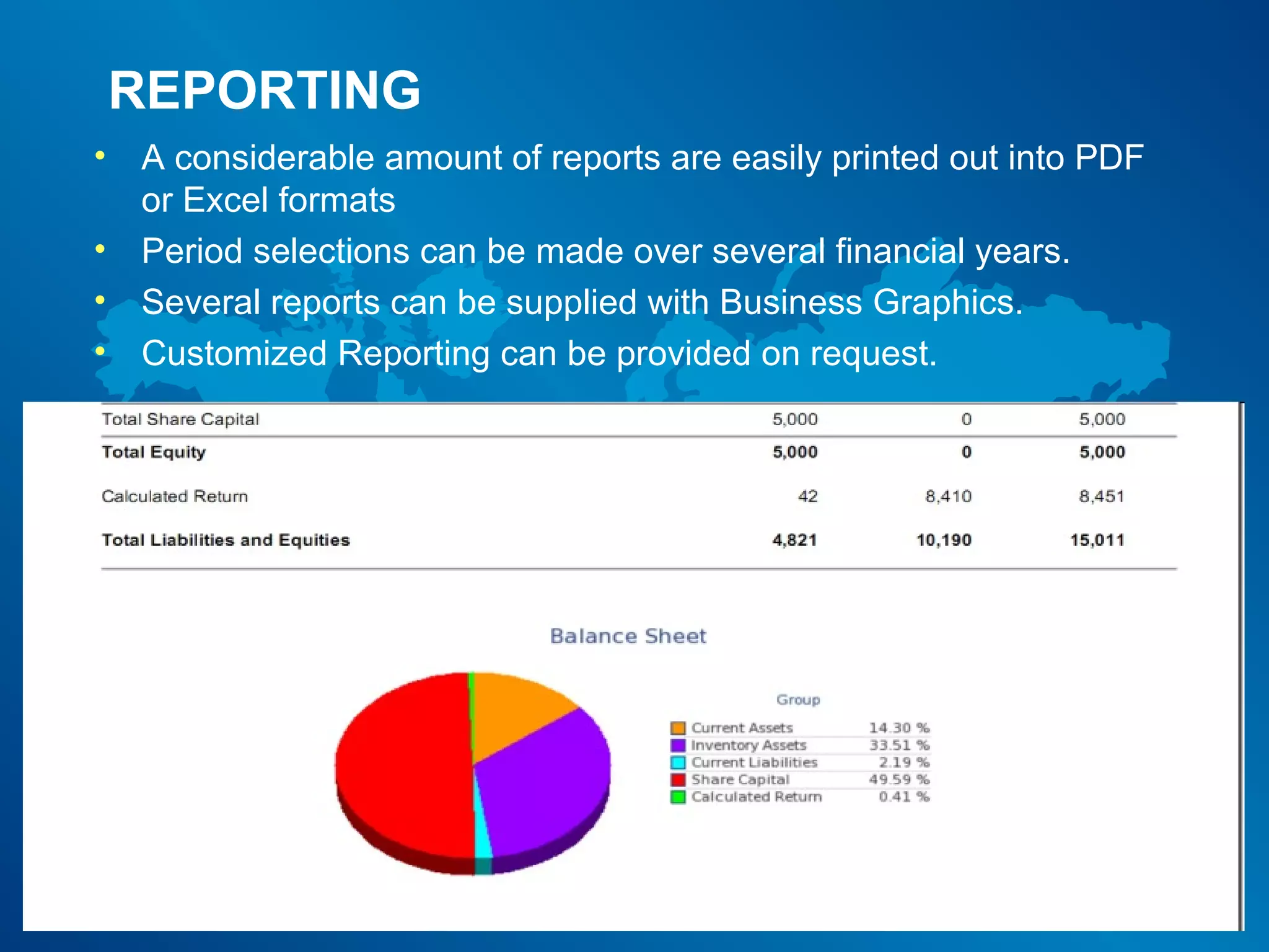 REPORTING
•   A considerable amount of reports are easily printed out into PDF
    or Excel formats
•   Period selections can be made over several financial years.
•   Several reports can be supplied with Business Graphics.
•   Customized Reporting can be provided on request.
 