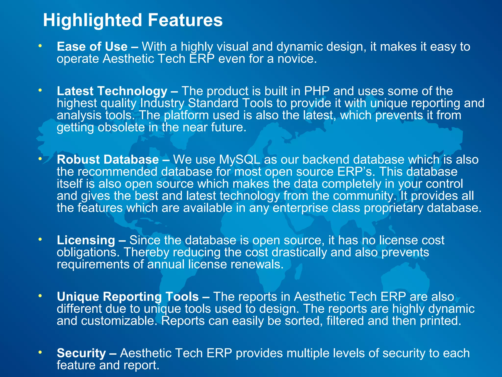 Highlighted Features
•    Ease of Use – With a highly visual and dynamic design, it makes it easy to
     operate Aesthetic Tech ERP even for a novice.

•    Latest Technology – The product is built in PHP and uses some of the
     highest quality Industry Standard Tools to provide it with unique reporting and
     analysis tools. The platform used is also the latest, which prevents it from
     getting obsolete in the near future.

•    Robust Database – We use MySQL as our backend database which is also
     the recommended database for most open source ERP’s. This database
     itself is also open source which makes the data completely in your control
     and gives the best and latest technology from the community. It provides all
     the features which are available in any enterprise class proprietary database.

•    Licensing – Since the database is open source, it has no license cost
     obligations. Thereby reducing the cost drastically and also prevents
     requirements of annual license renewals.

•    Unique Reporting Tools – The reports in Aesthetic Tech ERP are also
     different due to unique tools used to design. The reports are highly dynamic
     and customizable. Reports can easily be sorted, filtered and then printed.

•    Security – Aesthetic Tech ERP provides multiple levels of security to each
     feature and report.
 