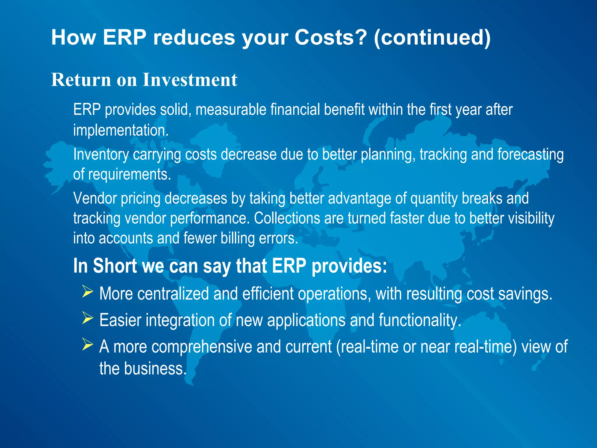 How ERP reduces your Costs? (continued)
Return on Investment
  ERP provides solid, measurable financial benefit within the first year after
  implementation.
  Inventory carrying costs decrease due to better planning, tracking and forecasting
  of requirements.
  Vendor pricing decreases by taking better advantage of quantity breaks and
  tracking vendor performance. Collections are turned faster due to better visibility
  into accounts and fewer billing errors.
  In Short we can say that ERP provides:
    More centralized and efficient operations, with resulting cost savings.
    Easier integration of new applications and functionality.
    A more comprehensive and current (real-time or near real-time) view of
     the business.
 