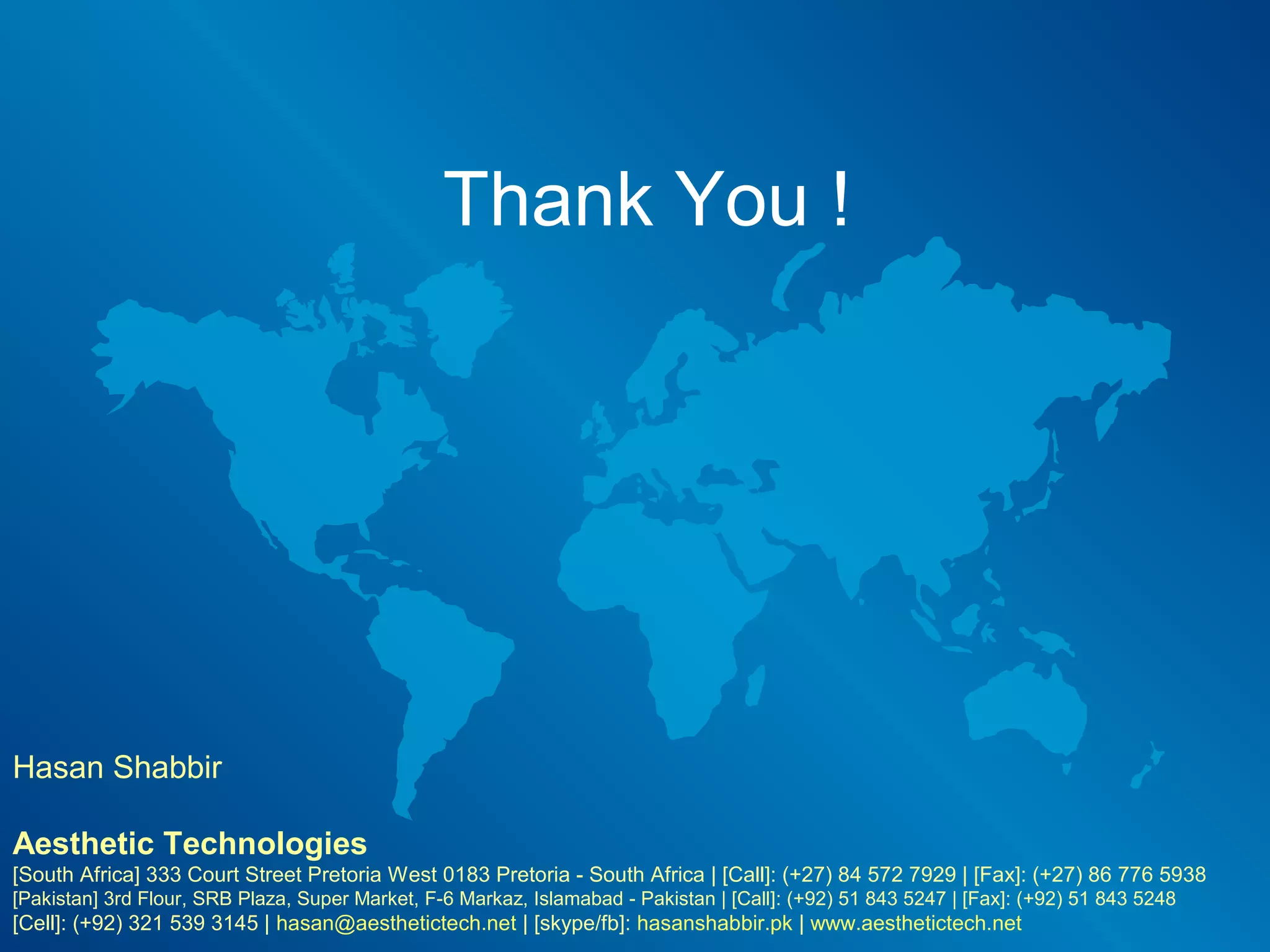 Thank You !




Hasan Shabbir

Aesthetic Technologies
                            ​
[South Africa] 333 Court Street Pretoria West 0183 Pretoria - South Africa | [Call]: (+27) 84 572 7929 | [Fax]: (+27) 86 776 5938
[Pakistan] 3rd Flour, SRB Plaza, Super Market, F-6 Markaz, Islamabad - Pakistan | [Call]: (+92) 51 843 5247 | [Fax]: (+92) 51 843 5248
[Cell]: (+92) 321 539 3145 | hasan@aesthetictech.net | [skype/fb]: hasanshabbir.pk | www.aesthetictech.net
 