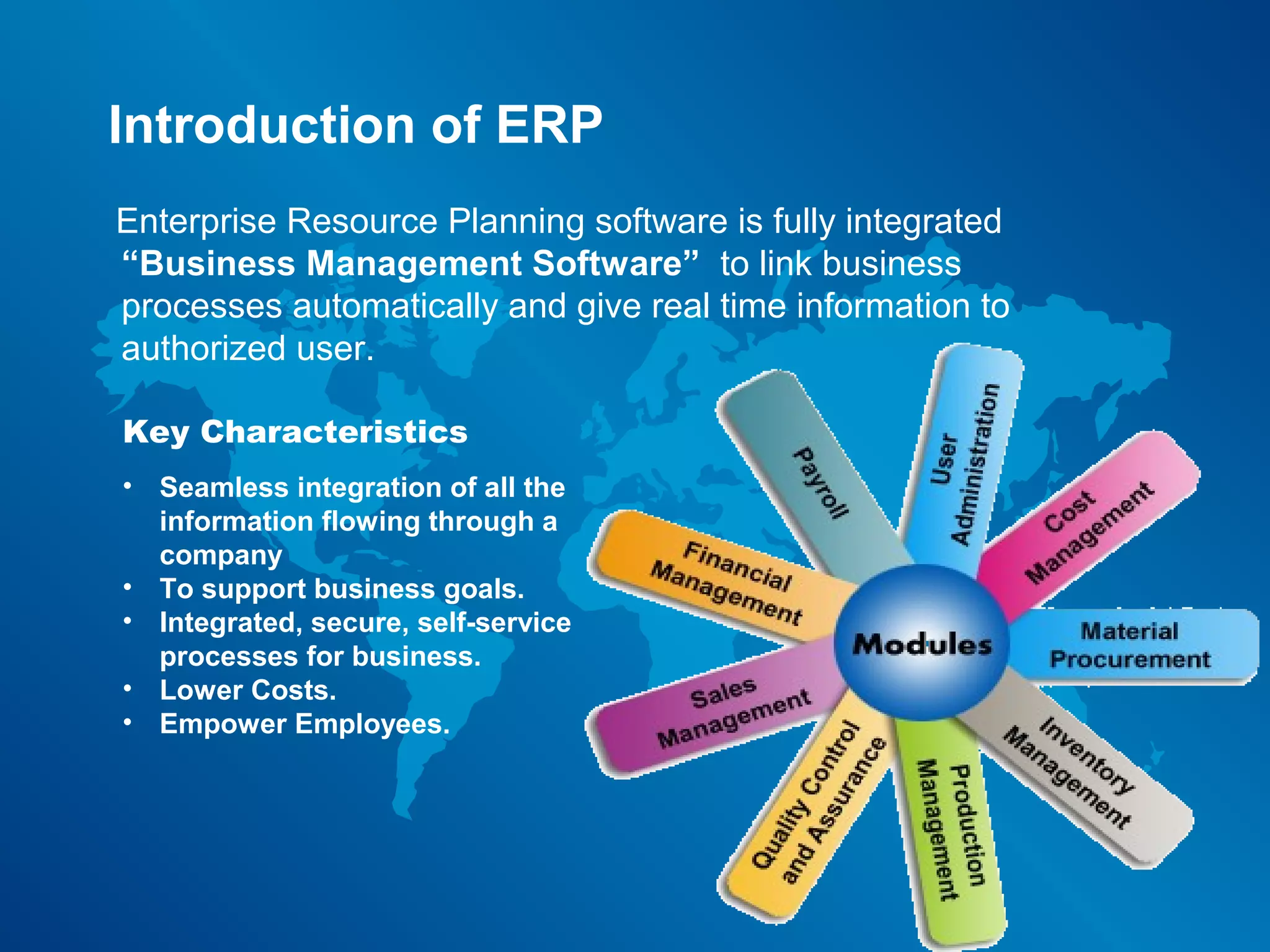 Introduction of ERP
Enterprise Resource Planning software is fully integrated
“Business Management Software” to link business
processes automatically and give real time information to
authorized user.

Key Characteristics
• Seamless integration of all the
  information flowing through a
  company
• To support business goals.
• Integrated, secure, self-service
  processes for business.
• Lower Costs.
• Empower Employees.
 