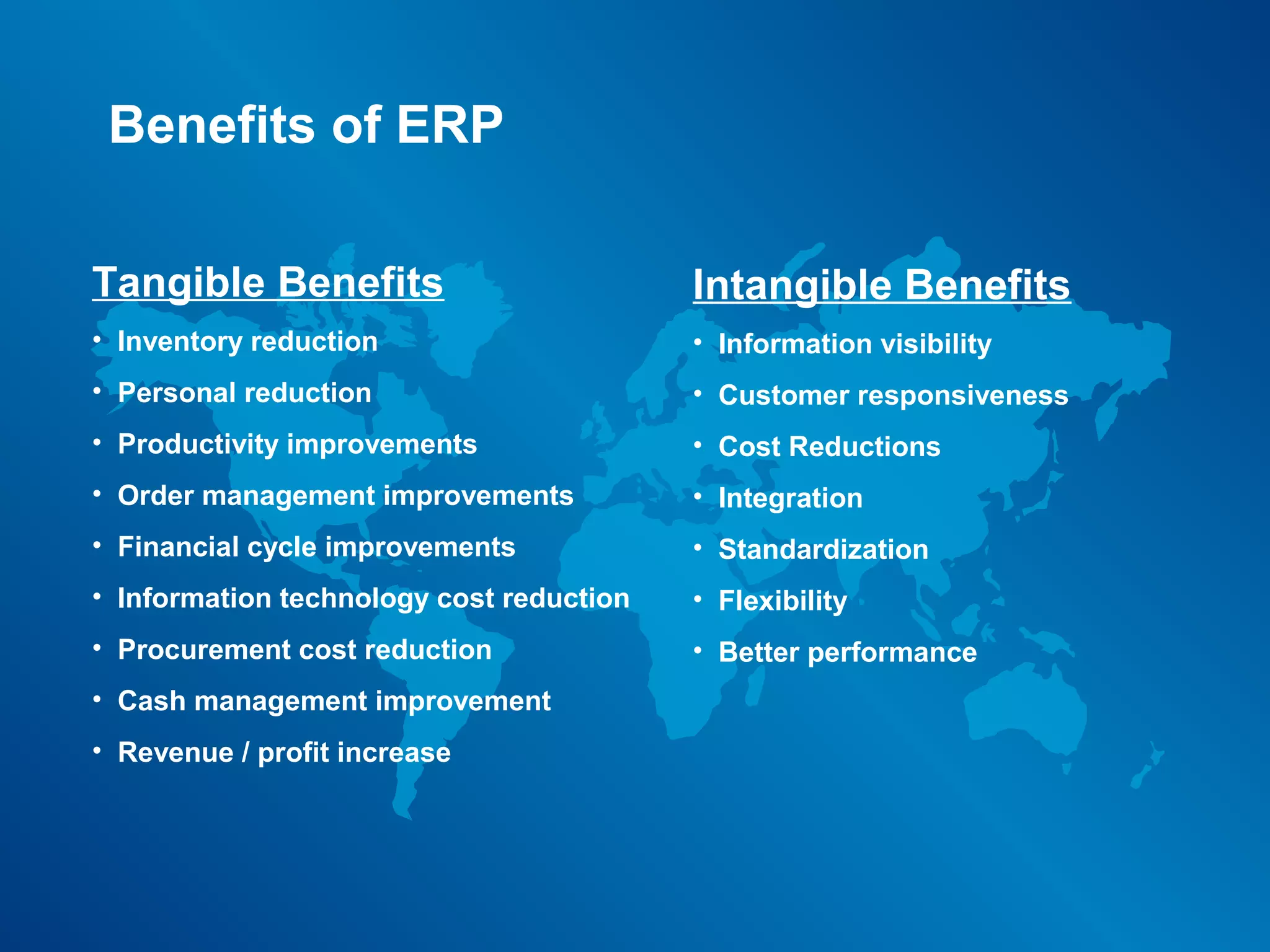 Benefits of ERP

Tangible Benefits                         Intangible Benefits
• Inventory reduction                     • Information visibility
• Personal reduction                      • Customer responsiveness
• Productivity improvements               • Cost Reductions
• Order management improvements           • Integration
• Financial cycle improvements            • Standardization
• Information technology cost reduction   • Flexibility
• Procurement cost reduction              • Better performance
• Cash management improvement
• Revenue / profit increase
 