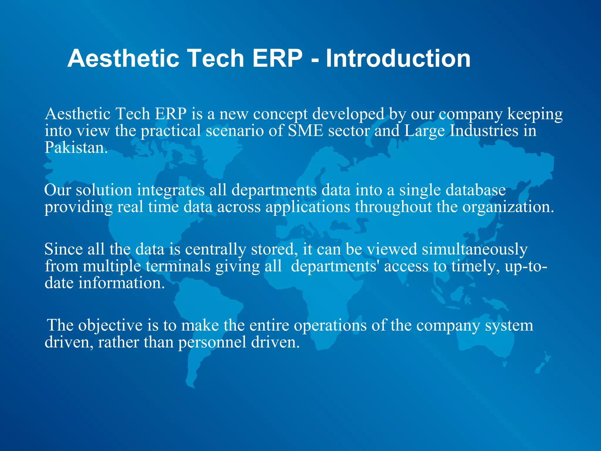 Aesthetic Tech ERP - Introduction

Aesthetic Tech ERP is a new concept developed by our company keeping
into view the practical scenario of SME sector and Large Industries in
Pakistan.

Our solution integrates all departments data into a single database
providing real time data across applications throughout the organization.

Since all the data is centrally stored, it can be viewed simultaneously
from multiple terminals giving all departments' access to timely, up-to-
date information.

The objective is to make the entire operations of the company system
driven, rather than personnel driven.
 