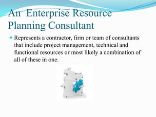 An Enterprise Resource
Planning Consultant
 Represents a contractor, firm or team of consultants
  that include project management, technical and
  functional resources or most likely a combination of
  all of these in one.
 