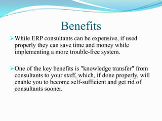 Benefits
While ERP consultants can be expensive, if used
 properly they can save time and money while
 implementing a more trouble-free system.

One of the key benefits is "knowledge transfer" from
 consultants to your staff, which, if done properly, will
 enable you to become self-sufficient and get rid of
 consultants sooner.
 