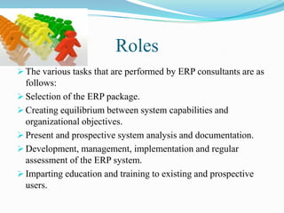 Roles
 The various tasks that are performed by ERP consultants are as
  follows:
 Selection of the ERP package.
 Creating equilibrium between system capabilities and
  organizational objectives.
 Present and prospective system analysis and documentation.
 Development, management, implementation and regular
  assessment of the ERP system.
 Imparting education and training to existing and prospective
  users.
 