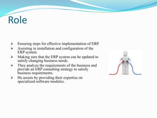 Role
   Ensuring steps for effective implementation of ERP.
   Assisting in installation and configuration of the
    ERP system.
   Making sure that the ERP system can be updated to
    satisfy changing business needs.
   They analyze the requirements of the business and
    provide an ERP consulting strategy to satisfy
    business requirements.
   He assists by providing their expertise on
    specialized software modules.
 