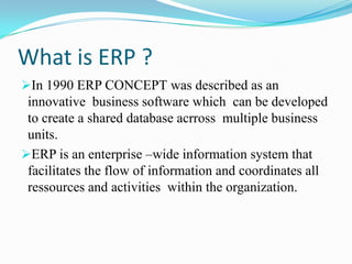 What is ERP ?
In 1990 ERP CONCEPT was described as an
 innovative business software which can be developed
 to create a shared database acrross multiple business
 units.
ERP is an enterprise –wide information system that
 facilitates the flow of information and coordinates all
 ressources and activities within the organization.
 