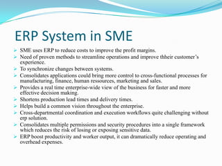 ERP System in SME
 SME uses ERP to reduce costs to improve the profit margins.
 Need of proven methods to streamline operations and improve thheir customer’s
  experience.
 To synchronize changes between systems.
 Consolidates applications could bring more control to cross-functional processes for
  manufacturing, finance, human ressources, marketing and sales.
 Provides a real time enterprise-wide view of the business for faster and more
    effective decision making.
   Shortens production lead times and delivery times.
   Helps build a common vision throughout the enterprise.
   Cross-departmental coordination and execution workflows quite challenging without
    erp solution.
   Consolidates multiple permissions and security procedures into a single framework
    which reduces the risk of losing or exposing sensitive data.
   ERP boost productivity and worker output, it can dramatically reduce operating and
    overhead expenses.
 