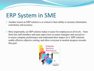 ERP System in SME
 Another reason an ERP solution is so critical is their ability to increase information
   consistency and accuracy.

 Most importantly, an ERP solution makes it easier for employees at all levels – from
  front line staff members and team supervisors to senior managers and executives –
  to assess company performance and understand their impact on it. ERP solutions
   enable effective objective setting, and allow everyone to monitor progress towards
   that goal.
 