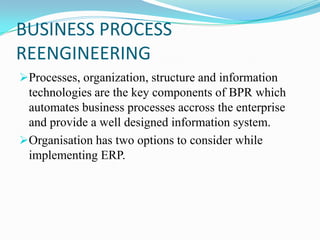 BUSINESS PROCESS
REENGINEERING
Processes, organization, structure and information
 technologies are the key components of BPR which
 automates business processes accross the enterprise
 and provide a well designed information system.
Organisation has two options to consider while
 implementing ERP.
 