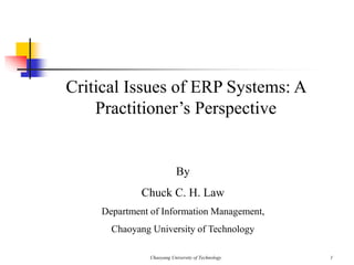 Chaoyang University of Technology 1
Critical Issues of ERP Systems: A
Practitioner’s Perspective
By
Chuck C. H. Law
Department of Information Management,
Chaoyang University of Technology
 