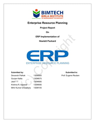 Enterprise Resource Planning
Project Report
On
ERP Implementation of
Hewlett Packard
Submitted by: Submitted to:
Devanshi Pathak 13DM065 Prof: Eugene Reuben
Gunjan Kalita 13DM075
Jesil T T 13DM085
Krishna R. Agrawal 13DM095
Mihir Kumar Choudhary 13DM105
(c)C
opyright
 