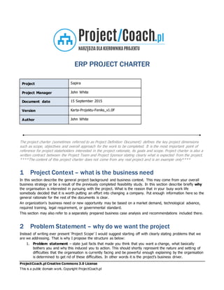 ProjectCoach.pl Creative Commons 3.0 License
This is a public domain work. Copyright ProjectCoach.pl
ERP PROJECT CHARTER
Project Sapira
Project Manager John White
Document date 15 September 2015
Version Karta-Projektu-Feniks_v1.0F
Author John White
The project charter (sometimes referred to as Project Definition Document) defines the key project dimensions
such as scope, objectives and overall approach for the work to be completed. It is the most important point of
reference for project stakeholders interested in the project rationale, its goals and scope. Project charter is also a
written contract between the Project Team and Project Sponsor stating clearly what is expected from the project.
****The content of this project charter does not come from any real project and is an example only****
1 Project Context – what is the business need
In this section describe the general project background and business context. This may come from your overall
business strategy or be a result of the previously completed feasibility study. In this section describe briefly why
the organisation is interested in pursuing with the project. What is the reason that in your busy work life
somebody decided that it is worth putting an effort into changing a company. Put enough information here so the
general rationale for the rest of the documents is clear.
An organization's business need or new opportunity may be based on a market demand, technological advance,
required training, legal requirement, or governmental standard.
This section may also refer to a separately prepared business case analysis and recommendations included there.
2 Problem Statement – why do we want the project
Instead of writing ever present ‘Project Scope’ I would suggest starting off with clearly stating problems that we
are we addressing. That is why I propose the structure as below:
1. Problem statement – state just facts that made you think that you want a change, what basically
bothers you and why this induced you to action. This should shortly represent the nature and setting of
difficulties that the organisation is currently facing and be powerful enough explaining by the organisation
is determined to get rid of these difficulties. In other words it is the project’s business driver.
 