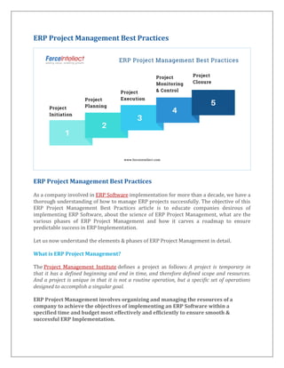 ERP Project Management Best Practices
ERP Project Management Best Practices
As a company involved in ERP Software implementation for more than a decade, we have a
thorough understanding of how to manage ERP projects successfully. The objective of this
ERP Project Management Best Practices article is to educate companies desirous of
implementing ERP Software, about the science of ERP Project Management, what are the
various phases of ERP Project Management and how it carves a roadmap to ensure
predictable success in ERP Implementation.
Let us now understand the elements & phases of ERP Project Management in detail.
What is ERP Project Management?
The Project Management Institute defines a project as follows: A project is temporary in
that it has a defined beginning and end in time, and therefore defined scope and resources.
And a project is unique in that it is not a routine operation, but a specific set of operations
designed to accomplish a singular goal.
ERP Project Management involves organizing and managing the resources of a
company to achieve the objectives of implementing an ERP Software within a
specified time and budget most effectively and efficiently to ensure smooth &
successful ERP Implementation.
 