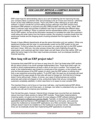 Eye-popping cycle-time improvements have occurred in order fulfillment and financial closing.3EVOLUTION OF ERP<br />ERP is an outcome of 40 years of trial and error. It has evolved as a strategic tool because of continuous improvement in the available techniques to manage business and the fast growth of information technology. <br />Prior to 1960s, business had to rely on the traditional ways of inventory management to ensure smooth functioning of the organization. These theories are called classical inventory management of scientific inventory control methods. The most popularly known amongst them is EOQ (Economic Order Quantity). <br />In this method, each item in the stock is analyzed for its ordering cost and the inventory carrying cost. A trade off is established on a phased out expected demand of one year, and this way the most economic ordering quantity can be decided. This technique in principle is a deterministic way of managing inventory. <br />Along with EOQ, we find various inventory models such as fixed order quantity, periodic order method, optional replenishment method, etc., which were in practice earlier. These theories were very popular in pre-MRP era. <br />In 1960s, a new technique of Material Requirements Planning, popularly known as MRP, was evolved. This was a proactive manner of inventory management. This technique fundamentally explodes the end product demand obtained from the Master Production Schedule (MPS) for a specified product structure (which is taken from Bill of Material) into a detailed schedule of purchase orders or production orders, taking into account the inventory on hand. MRP is a simple logic but the magnitude of data involved in a realistic situation makes it computationally cumbersome. If undertaken manually, the entire process is highly time-consuming. <br />MRP successfully demonstrated its effectiveness in reduction of inventory, production, and delivery lead times by improving coordination and avoiding delays, thus making commitments more realistic. MRP proved to be a very good technique for managing inventory, but it did not take into account other resources of an organization. In 1970s, this gave birth to a modified MRP logic, popularly known as closed loop MRP. In this technique, the capacity of the organization to produce a particular product is also taken into account by incorporating a module called capacity requirements planning (CRP). <br />In 1980s, the need was felt to integrate the financial resource with the manufacturing activities. From this evolved an integrated manufacturing management system called Manufacturing Resource Planning (MRP II). <br />Transition from MRPII to ERP happened during 1980-90. The basic MRP II system design was suffering from a few inherent drawbacks such as limited focus to manufacturing activities, assumption of the mass or repetitive production set ups, and poor budgetary and costing controls. <br />The shortcomings of MRP II and the need to integrate new techniques led to the development of a total integrated solution called ERP, which attempts to integrate the transactions of the organization to produce the best possible plan. Today we see further development in the ERP concept and evolution web-based ERP. <br />4FAMOUS PLAYERS OF ERP SYSTEM<br />S. NOPLAYERS1SAP2Oracle Financial3SSA’s BPCS4J.D. Edward5People Soft6BAAN<br />History:<br />SAP was established in 1972 and is today as the world’s 5th largest software company. SAP is the name of the company and the name of computer system. SAP is a German Company. It operates globally with 28 subsidiaries and affiliates and six partner companies maintaining offices in 40 countries. <br />Approach:<br />It provides an opportunity to replace large numbers of independent systems that have been developed and implemented in established organizations with one single modular system. Each module performs difference function. <br />Market Served:<br />SAP markets its products globally to almost every industry, Government, educational institutions, hospitals, etc.<br />SAP R/3 Applications:<br />Scope of applications includes the following:<br />Financials