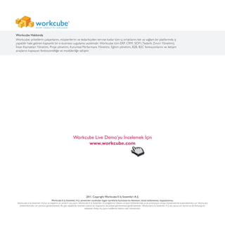 2011, Copyright Workcube E-İş Sistemleri A.Ş.
Workcube E-İş Sistemleri A.Ş. yöneticileri tarafından özgün içeriklerle hazırlanan bu doküman, izinsiz kullanılamaz, kopyalanamaz.
Workcube E-İş Sistemleri A.Ş’ye ait bilgilerin ve verilerin dış yayını; Workcube E-İş Sistemleri A.Ş bilgilerinin reklam ve basın bültenlerinde ya da promosyon amaçlı malzemelerde kullanılabilmesi için Workcube
yöneticilerinden izin alınması gerekmektedir. Bu gibi taleplerde önerilen metnin bir kopyasının da şirkete gönderilmesi gerekmektedir. Workcube E-İş Sistemleri A.Ş dış yayına izin verme ya da herhangi bir
sebepten dolayı dış yayını reddetme hakkını saklı tutmaktadır.
Workcube Live Demo’yu İncelemek İçin
www.workcube.com
Workcube Hakkında
Workcube; şirketlerin çalışanlarını, müşterilerini ve tedarikçiden servise kadar tüm iş ortaklarını tek ve sağlam bir platformda iş
yapabilir hale getiren kapsamlı bir e-business uygulama yazılımıdır. Workcube tüm ERP, CRM, SCM (Tedarik Zinciri Yönetimi),
İnsan Kaynakları Yönetimi, Proje yönetimi, Kurumsal Performans Yönetimi, Eğitim yönetimi, B2B, B2C fonksiyonlarını ve iletişim
araçlarını kapsayan fonksiyonelliğe ve modülerliğe sahiptir.
 