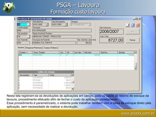 PSGA – Lavoura Formação custo lavoura Nesta tela registram-se as devoluções de aplicações em campo, para os casos de retorno de estoque da lavoura, procedimento efetuado afim de fechar o custo da aplicação corretamente.  Esse procedimento é parametrizado, o sistema pode trabalhar também com a baixa de estoque direto pela aplicação, sem necessidade de realizar a devolução. www.prodix.com.br 