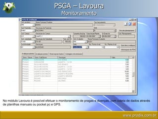 PSGA – Lavoura Monitoramento No módulo Lavoura é possível efetuar o monitoramento de pragas e doenças, com coleta de dados através de planilhas manuais ou pocket pc e GPS. www.prodix.com.br 