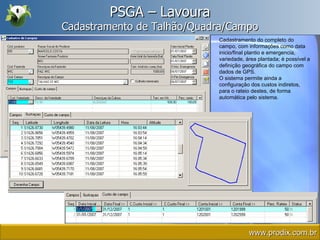 PSGA – Lavoura Cadastramento de Talhão/Quadra/Campo Cadastramento do completo do campo, com informações como data inicio/final plantio e emergencia, variedade, área plantada; é possível a definição geográfica do campo com dados de GPS. O sistema permite ainda a configuração dos custos indiretos, para o rateio destes, de forma automática pelo sistema. www.prodix.com.br 