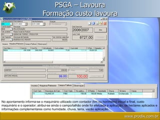 PSGA – Lavoura Formação custo lavoura No apontamento informa-se o maquinário utilizado com contador (km ou horímetro) inicial e final, custo maquinário e o operador; atribui-se ainda o campo/talhão onde foi efetuada a aplicação, os hectares aplicados e informações complementares como humidade, chuva, terra, vazão aplicação. www.prodix.com.br 