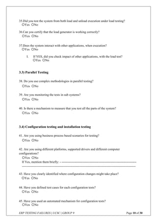 ERP TESTING FAILURES | UCSC | GROUP 9 Page 10 of 30
35.Did you test the system from both load and unload execution under load testing?
36.Can you certify that the load generator is working correctly?
37.Does the system interact with other applications, when execution?
I. If YES, did you check impact of other applications, with the load test?
3.3) Parallel Testing
38. Do you use complex methodologies in parallel testing?
39. Are you monitoring the tests in sub systems?
40. Is there a mechanism to measure that you test all the parts of the system?
3.4) Configuration testing and installation testing
41. Are you using business process based scenarios for testing?
42. Are you using different platforms, supported drivers and different computer
configurations?
43. Have you clearly identified where configuration changes might take place?
44. Have you defined test cases for each configuration tests?
45. Have you used an automated mechanism for configuration tests?
Yes No
Yes No
Yes No
Yes No
Yes No
If Yes, mention them briefly: - -----------------------------------------------------------------------
------------------------------------------------------------------------------------------------------------
Yes No
Yes No
Yes No
Yes No
Yes No
Yes No
Yes No
 