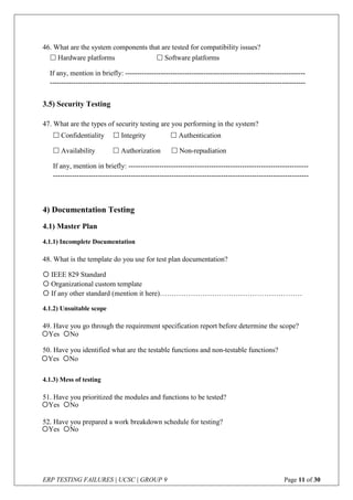 ERP TESTING FAILURES | UCSC | GROUP 9 Page 11 of 30
46. What are the system components that are tested for compatibility issues?
3.5) Security Testing
47. What are the types of security testing are you performing in the system?
4) Documentation Testing
4.1) Master Plan
4.1.1) Incomplete Documentation
48. What is the template do you use for test plan documentation?
 IEEE 829 Standard
 Organizational custom template
 If any other standard (mention it here)……………………………………………………
4.1.2) Unsuitable scope
49. Have you go through the requirement specification report before determine the scope?
50. Have you identified what are the testable functions and non-testable functions?
4.1.3) Mess of testing
51. Have you prioritized the modules and functions to be tested?
52. Have you prepared a work breakdown schedule for testing?
 Hardware platforms  Software platforms
If any, mention in briefly: ----------------------------------------------------------------------------
------------------------------------------------------------------------------------------------------------
 Confidentiality  Integrity  Authentication
 Availability  Authorization  Non-repudiation
If any, mention in briefly: ----------------------------------------------------------------------------
------------------------------------------------------------------------------------------------------------
Yes No
Yes No
Yes No
Yes No
 