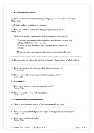 ERP TESTING FAILURES | UCSC | GROUP 9 Page 12 of 30
4.1.4) Incorrect testing methods
53. Have you determined what methods you are going to use for each test function?
4.1.5) Under and over estimations of resources
54. Have you identified all resources that you need to conduct the test?
55. What are the resources you have identified mentioned in last question?
Hardware resources (number of machines, performance, storages, etc)
Required Platforms (OS / versions )
Human resource (number of team members, skills, expertise, etc)
Budget
Mention any other resources you determine in documentation (if any)
…………………………………………………………………………………………………
56. How much do you allocate for testing from budget? (As percentage of whole budget)
…………………………………………………………………………………………………
57. Have you measured the time required for whole testing process?
.
58. Have you set buffer time to accommodate unexpected delays?
4.1.6) Ignore Risks
59. Have you determine critical functions to be tested?
60. Have you identified risks with the product?
4.1.7) Validation and verification problem
61. What is the test pass percentage of testing respect to all test cases?
……………………………………………………………………………………………
62. Have you validated the test plan with respect to the requirement specification?
63. Have you reviewed the test plan?
Yes No
Yes No
Yes No
Yes No
Yes No
Yes No
Yes No
Yes No
 