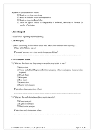 ERP TESTING FAILURES | UCSC | GROUP 9 Page 14 of 30
70) How do you estimate the effort?
 Based on previous experience
 Based on standard effort estimate models
 Based on expertise knowledge
 Based on typical values like importance of functions, criticality of function or
number of test cases
4.3) Test report
This section is regarding the test reporting.
4.3.1) Ambiguity
71) Have you clearly defined what, when, who, where, how and to whom reporting?
If you said some are not, what are the things you defined?
……………………………………………………………………………………………
4.3.2) Inadequate Report
72) What are the charts and diagrams you are going to generate in tests?
 Pareto chart
 Cause and effect Diagrams (fishbone diagram, Ishikawa diagram, characteristics
diagram)
 Check sheets
 Histogram
 Run chart
 Control chart
 Scatter plot diagrams
If any other diagram mention it here.
……………………………………………………………………………………………
73) What are the analysis tools used to report test results?
 Cluster analysis
 Regression analysis
 Multivariate analysis
If any other analysis mention it here
…………………………………………………………………………………………..
Yes No Some are not
 