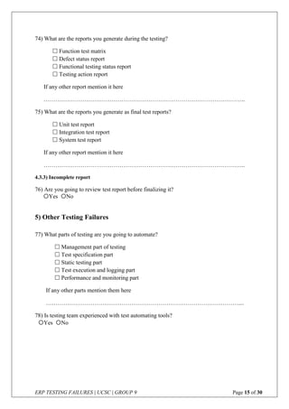ERP TESTING FAILURES | UCSC | GROUP 9 Page 15 of 30
74) What are the reports you generate during the testing?
 Function test matrix
 Defect status report
 Functional testing status report
 Testing action report
If any other report mention it here
…………………………………………………………………………………………..
75) What are the reports you generate as final test reports?
 Unit test report
 Integration test report
 System test report
If any other report mention it here
…………………………………………………………………………………………..
4.3.3) Incomplete report
76) Are you going to review test report before finalizing it?
5) Other Testing Failures
77) What parts of testing are you going to automate?
 Management part of testing
 Test specification part
 Static testing part
 Test execution and logging part
 Performance and monitoring part
If any other parts mention them here
………………………………………………………………………………………....
78) Is testing team experienced with test automating tools?
Yes No
Yes No
 