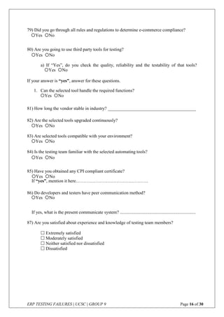 ERP TESTING FAILURES | UCSC | GROUP 9 Page 16 of 30
79) Did you go through all rules and regulations to determine e-commerce compliance?
80) Are you going to use third party tools for testing?
a) If “Yes”, do you check the quality, reliability and the testability of that tools?
If your answer is “yes”, answer for these questions.
1. Can the selected tool handle the required functions?
81) How long the vendor stable in industry? _______________________________________
82) Are the selected tools upgraded continuously?
83) Are selected tools compatible with your environment?
84) Is the testing team familiar with the selected automating tools?
85) Have you obtained any CPI compliant certificate?
If “yes”, mention it here…………………………………………
86) Do developers and testers have peer communication method?
If yes, what is the present communicate system? ...................................................................
87) Are you satisfied about experience and knowledge of testing team members?
 Extremely satisfied
 Moderately satisfied
 Neither satisfied nor dissatisfied
 Dissatisfied
Yes No
Yes No
Yes No
Yes No
Yes No
Yes No
Yes No
Yes No
Yes No
 