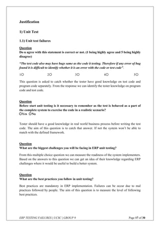 ERP TESTING FAILURES | UCSC | GROUP 9 Page 17 of 30
Justification
1) Unit Test
1.1) Unit test failures
Question
Do u agree with this statement is correct or not. (1 being highly agree and 5 being highly
disagree)
“The test code also may have bugs same as the code it testing. Therefore if any error of bug
found it is difficult to identify whether it is an error with the code or test code”.
1 2 3 4 5
This question is asked to catch whether the tester have good knowledge on test code and
program code separately. From the response we can identify the tester knowledge on program
code and test code.
Question
Before start unit testing is it necessary to remember as the test is behaved as a part of
the complete system to exercise the code in a realistic scenario?
Tester should have a good knowledge in real world business process before writing the test
code. The aim of this question is to catch that answer. If not the system won’t be able to
match with the defined framework.
Question
What are the biggest challenges you will be facing in ERP unit testing?
From this multiple choice question we can measure the readiness of the system implementers.
Based on the answers to this question we can get an idea of their knowledge regarding ERP
challenges where it would be useful to build a better system.
Question
What are the best practices you follow in unit testing?
Best practices are mandatory in ERP implementation. Failures can be occur due to mal
practices followed by people. The aim of this question is to measure the level of following
best practices.
Yes No
 
