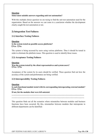 ERP TESTING FAILURES | UCSC | GROUP 9 Page 18 of 30
Question
Select most suitable answers regarding unit test automation?
With this multiple choice question we are trying to find the unit test automation need for the
organization. Based on the answers we can come to a conclusion whether the development
clearly caught the test automation or not.
2) Integration Test Failures
2.1) Interface Testing Failures
Question
Is the system tested on possible access platforms?
The system is being accessed by users using various platforms. Thus it should be tested in
order to eliminate the platform issues. This question is used to identify those issues.
2.2) Acceptance Testing Failures
Question
Was the system tested by the client representatives and system users?
Acceptance of the system by its users should be verified. These question find out how the
accuracy of the system and performance are being verified.
2.3) Interoperability Testing Failures
Question
Is each functional module tested with its corresponding interoperating external module?
If not, list the modules that were left untested.
…………………………………………………………………………………………………
…………………………………………………………………………………………………
This question finds out all the scenarios where mismatches between modules and business
functions have been occurred. By this, mismatches between modules that interoperate in
different departments can be identified.
Yes No
Yes No
Yes No
 