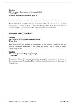 ERP TESTING FAILURES | UCSC | GROUP 9 Page 19 of 30
Question
Did you achieve the enterprise wide compatibility?
If not, list the functions that fail to perform.
…………………………………………………………………………………………………
…………………………………………………………………………………………………
This question finds out all the scenarios where mismatches between modules and business
functions have which can lead to the system being isolated from the whole network
(international) due to module mismatches and resulting in transaction failures.
2.4) Infrastructure Testing Issues
Question
Did you check the pre-installation compatibility?
This question finds out whether the compatibility of the hardware components and the
software components being used in the system are verified. This is known as device
compatibility testing.
Question
Did you carry out a contingency planning?
This question derives the necessary information regarding the performance of the system in
disaster situations and the stated guidelines to follow in a such situation and the drawbacks of
the guidelines.
Yes No
Yes No
Yes No
 