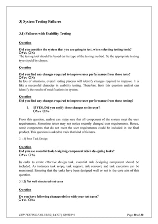 ERP TESTING FAILURES | UCSC | GROUP 9 Page 20 of 30
3) System Testing Failures
3.1) Failures with Usability Testing
Question
Did you consider the system that you are going to test, when selecting testing tools?
The testing tool should be based on the type of the testing method. So the appropriate testing
type should be chosen.
Question
Did you find any changes required to improve user performance from those tests?
In lots of situations, overall testing process will identify changes required to improve. It is
like a successful character in usability testing. Therefore, from this question analyst can
identify the results of modifications in system.
Question
Did you find any changes required to improve user performance from those testing?
I. If YES, Did you notify those changes to the user?
From this question, analyst can make sure that all component of the system meet the user
requirements. Sometime tester may not notice recently changed user requirements. Hence,
some components that do not meet the user requirements could be included in the final
product. This question is asked to track that kind of failures.
3.1.1) Poor Task Design
Question
Did you use essential task designing component when designing tasks?
In order to create effective design task, essential task designing component should be
included. As instances task scope, task support, task resource and task execution can be
mentioned. Ensuring that the tasks have been designed well or not is the core aim of this
question.
3.1.2) Not well structured test cases
Question
Do you have following characteristics with your test cases?
Yes No
Yes No
Yes No
Yes No
Yes No
 