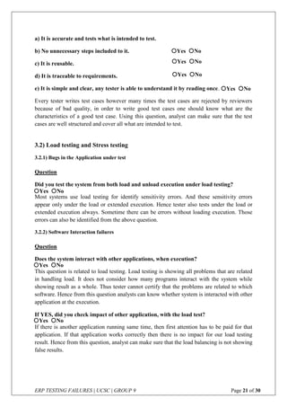ERP TESTING FAILURES | UCSC | GROUP 9 Page 21 of 30
a) It is accurate and tests what is intended to test.
b) No unnecessary steps included to it.
c) It is reusable.
d) It is traceable to requirements.
e) It is simple and clear, any tester is able to understand it by reading once.
Every tester writes test cases however many times the test cases are rejected by reviewers
because of bad quality, in order to write good test cases one should know what are the
characteristics of a good test case. Using this question, analyst can make sure that the test
cases are well structured and cover all what are intended to test.
3.2) Load testing and Stress testing
3.2.1) Bugs in the Application under test
Question
Did you test the system from both load and unload execution under load testing?
Most systems use load testing for identify sensitivity errors. And these sensitivity errors
appear only under the load or extended execution. Hence tester also tests under the load or
extended execution always. Sometime there can be errors without loading execution. Those
errors can also be identified from the above question.
3.2.2) Software Interaction failures
Question
Does the system interact with other applications, when execution?
This question is related to load testing. Load testing is showing all problems that are related
in handling load. It does not consider how many programs interact with the system while
showing result as a whole. Thus tester cannot certify that the problems are related to which
software. Hence from this question analysts can know whether system is interacted with other
application at the execution.
If YES, did you check impact of other application, with the load test?
If there is another application running same time, then first attention has to be paid for that
application. If that application works correctly then there is no impact for our load testing
result. Hence from this question, analyst can make sure that the load balancing is not showing
false results.
Yes No
Yes No
Yes No
Yes No
Yes No
Yes No
Yes No
 
