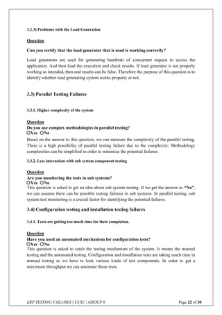 ERP TESTING FAILURES | UCSC | GROUP 9 Page 22 of 30
3.2.3) Problems with the Load Generation
Question
Can you certify that the load generator that is used is working correctly?
Load generators are used for generating hundreds of concurrent request to access the
application. And then load the execution and check results. If load generator is not properly
working as intended, then end results can be false. Therefore the purpose of this question is to
identify whether load generating system works properly or not.
3.3) Parallel Testing Failures
3.3.1. Higher complexity of the system
Question
Do you use complex methodologies in parallel testing?
Based on the answer to this question, we can measure the complexity of the parallel testing.
There is a high possibility of parallel testing failure due to the complexity. Methodology
complexities can be simplified in order to minimize the potential failures.
3.3.2. Less interaction with sub system component testing
Question
Are you monitoring the tests in sub systems?
This question is asked to get an idea about sub system testing. If we get the answer as “No”,
we can assume there can be possible testing failures in sub systems. In parallel testing, sub
system test monitoring is a crucial factor for identifying the potential failures.
3.4) Configuration testing and installation testing failures
3.4.1. Tests are getting too much time for their completion.
Question
Have you used an automated mechanism for configuration tests?
This question is asked to catch the testing mechanism of the system. It means the manual
testing and the automated testing. Configuration and installation tests are taking much time in
manual testing as we have to look various kinds of test components. In order to get a
maximum throughput we can automate those tests.
Yes No
Yes No
Yes No
 