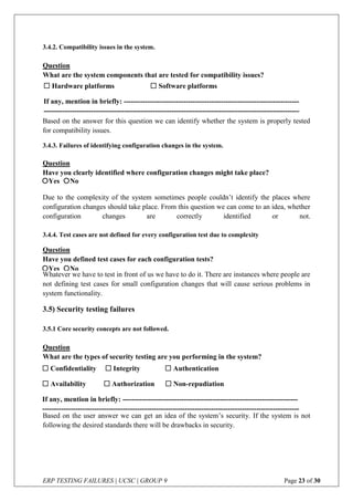ERP TESTING FAILURES | UCSC | GROUP 9 Page 23 of 30
3.4.2. Compatibility issues in the system.
Question
What are the system components that are tested for compatibility issues?
Based on the answer for this question we can identify whether the system is properly tested
for compatibility issues.
3.4.3. Failures of identifying configuration changes in the system.
Question
Have you clearly identified where configuration changes might take place?
Due to the complexity of the system sometimes people couldn’t identify the places where
configuration changes should take place. From this question we can come to an idea, whether
configuration changes are correctly identified or not.
3.4.4. Test cases are not defined for every configuration test due to complexity
Question
Have you defined test cases for each configuration tests?
Whatever we have to test in front of us we have to do it. There are instances where people are
not defining test cases for small configuration changes that will cause serious problems in
system functionality.
3.5) Security testing failures
3.5.1 Core security concepts are not followed.
Question
What are the types of security testing are you performing in the system?
Based on the user answer we can get an idea of the system’s security. If the system is not
following the desired standards there will be drawbacks in security.
 Hardware platforms  Software platforms
If any, mention in briefly: --------------------------------------------------------------------------
------------------------------------------------------------------------------------------------------------
Yes No
Yes No
 Confidentiality  Integrity  Authentication
 Availability  Authorization  Non-repudiation
If any, mention in briefly: --------------------------------------------------------------------------
------------------------------------------------------------------------------------------------------------
 