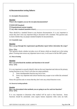ERP TESTING FAILURES | UCSC | GROUP 9 Page 24 of 30
4) Documentation testing failures
4.1. Incomplete Documentation
Question
What is the template you use for test plan documentation?
 IEEE 829 Standard
 Organizational custom template
 Any other standard (mention it here)……………………………………………………
There should be a standard format to any business documentation. It is very important to
ensure they don’t miss any important thing to document with a standard. This question asks
to check whether they use proper standard template for documentation.
4.2. Unsuitable scope
Question
Have you go through the requirement specification report before determine the scope?
This question checks whether test plan cover all factors which are should test in the testing
phase. If testing team misses any important items to test, it will cause to fail the ERP system.
4.3. Mess of testing
Question
Have you prioritized the modules and functions to be tested?
It is very important to correctly identify what are the most important and what are the primary
testing functions to test. If not it will raise two major problems.
I. Some interdependent function may lose to test.
II. Some very important and critical function may escape to test within the estimated
time.
Hence this question asks to ensure that they don’t miss any critical function to test.
4.4. Incorrect testing methods
Question
Have you determined what methods you are going to use for each test function?
It is very important to determine what method will be used to what functions. Some
functions should be automated; some require human inspection while some are both.
Yes No
Yes No
Yes No
 